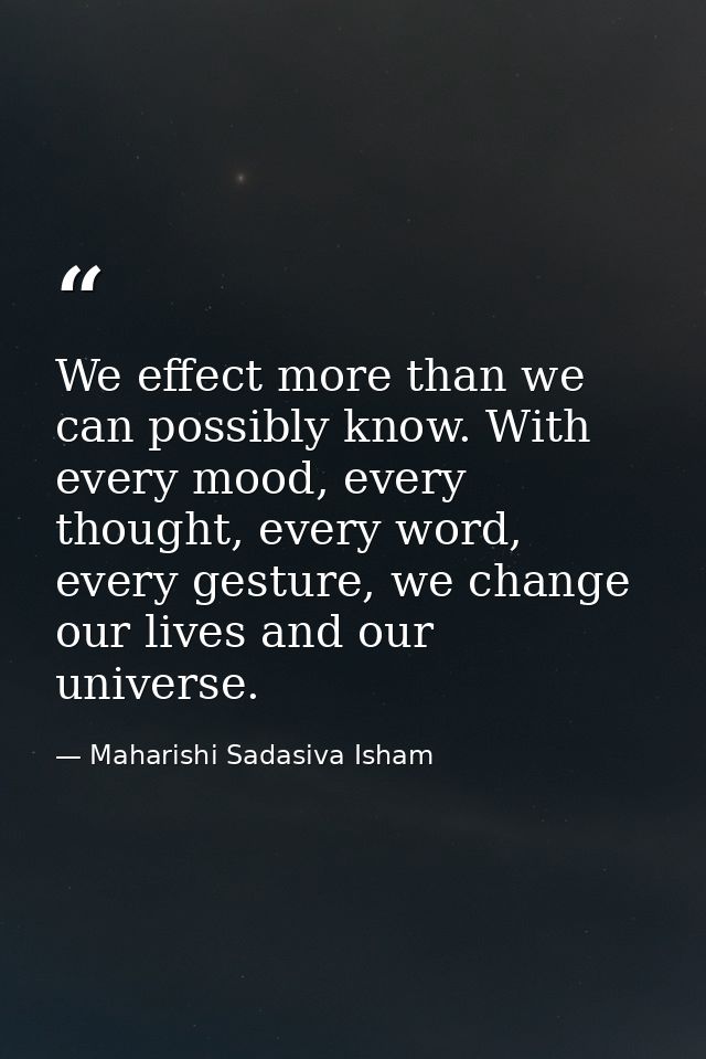 We effect more than we can possibly know. With every mood, every thought, every word, every gesture, we change our lives — Maharishi Sadasiva Isham