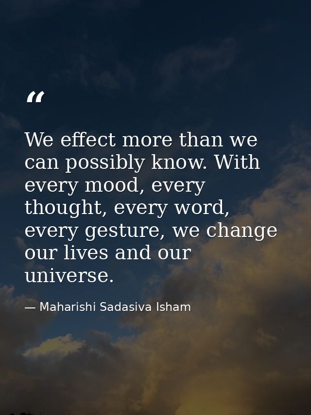 We effect more than we can possibly know. With every mood, every thought, every word, every gesture, we change our lives — Maharishi Sadasiva Isham