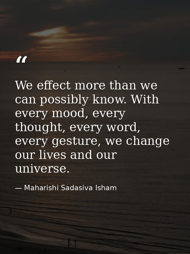 We effect more than we can possibly know. With every mood, every thought, every word, every gesture, we change our lives — Maharishi Sadasiva Isham