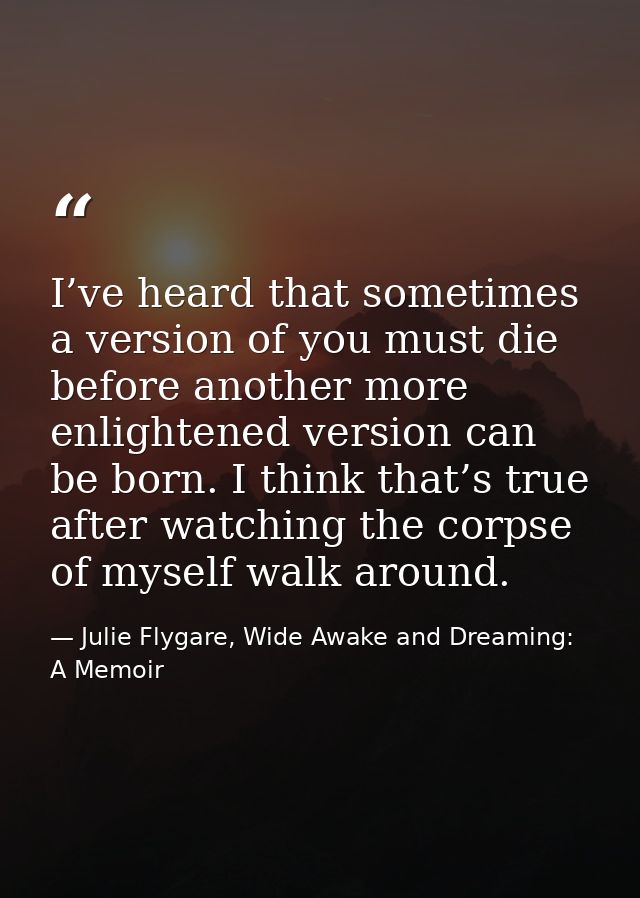 I’ve heard that sometimes a version of you must die before another more enlightened version can be born. I think that’s  — Julie Flygare, Wide Awake and Dreaming: A Memoir