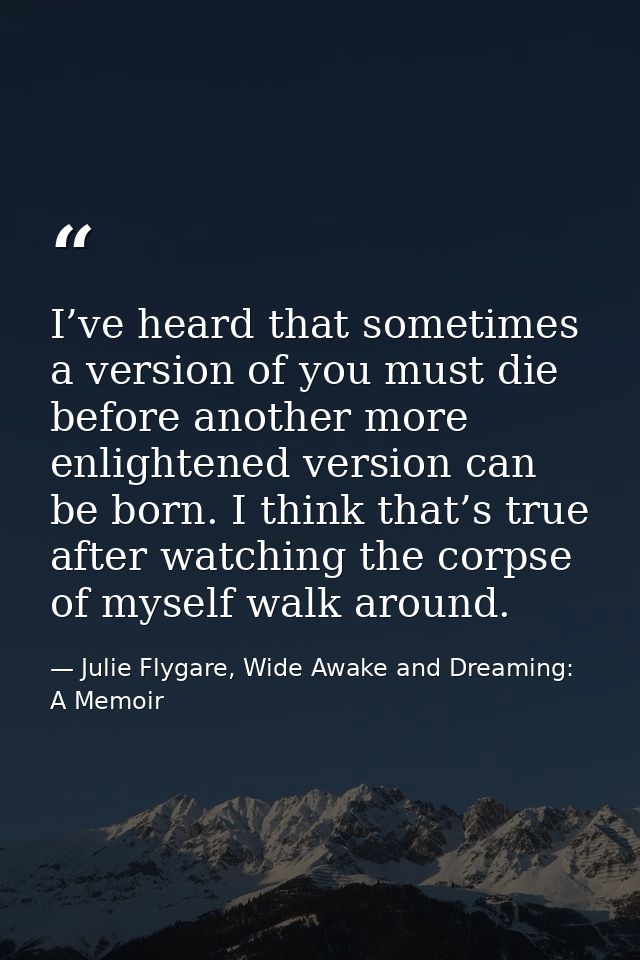 I’ve heard that sometimes a version of you must die before another more enlightened version can be born. I think that’s  — Julie Flygare, Wide Awake and Dreaming: A Memoir