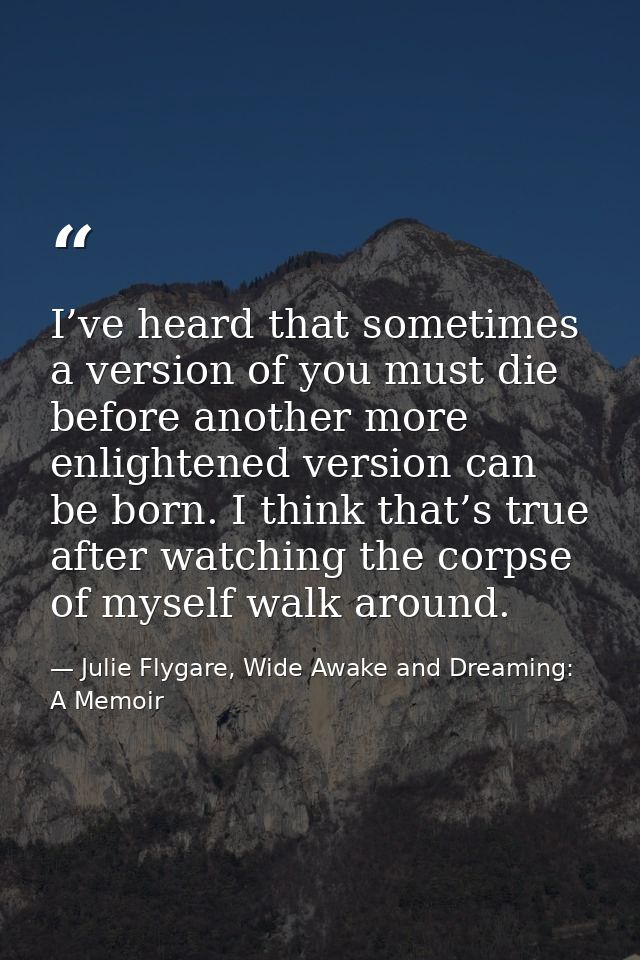 I’ve heard that sometimes a version of you must die before another more enlightened version can be born. I think that’s  — Julie Flygare, Wide Awake and Dreaming: A Memoir