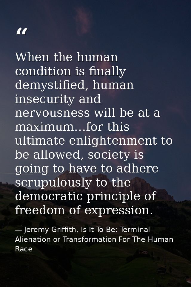 When the human condition is finally demystified, human insecurity and nervousness will be at a maximum…for this ultimate — Jeremy Griffith, Is It To Be: Terminal Alienation or Transformation For The Human Race