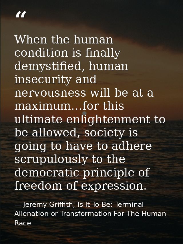 When the human condition is finally demystified, human insecurity and nervousness will be at a maximum…for this ultimate — Jeremy Griffith, Is It To Be: Terminal Alienation or Transformation For The Human Race