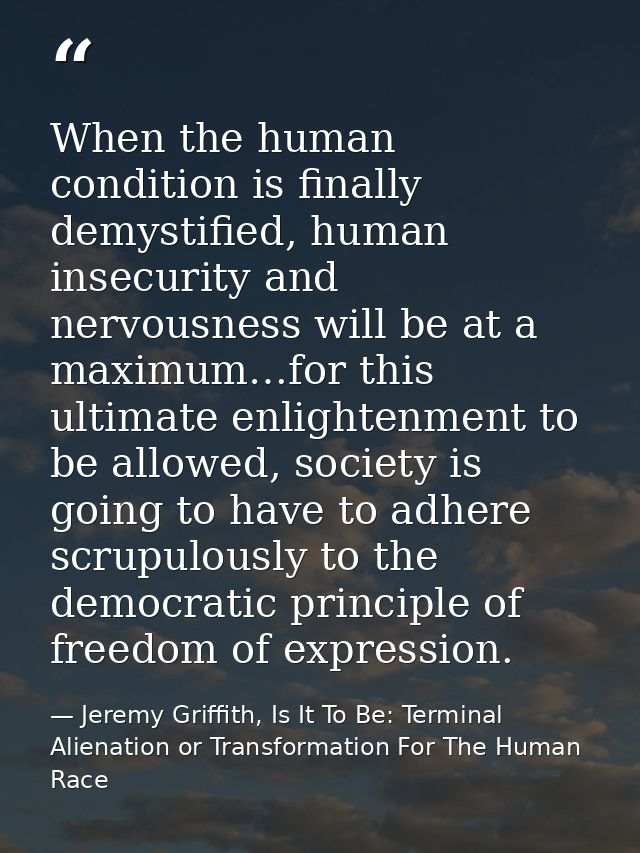 When the human condition is finally demystified, human insecurity and nervousness will be at a maximum…for this ultimate — Jeremy Griffith, Is It To Be: Terminal Alienation or Transformation For The Human Race