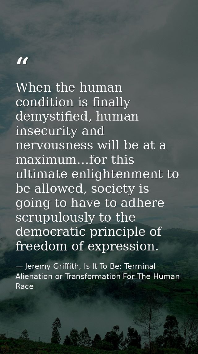 When the human condition is finally demystified, human insecurity and nervousness will be at a maximum…for this ultimate — Jeremy Griffith, Is It To Be: Terminal Alienation or Transformation For The Human Race