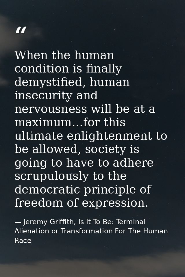 When the human condition is finally demystified, human insecurity and nervousness will be at a maximum…for this ultimate — Jeremy Griffith, Is It To Be: Terminal Alienation or Transformation For The Human Race