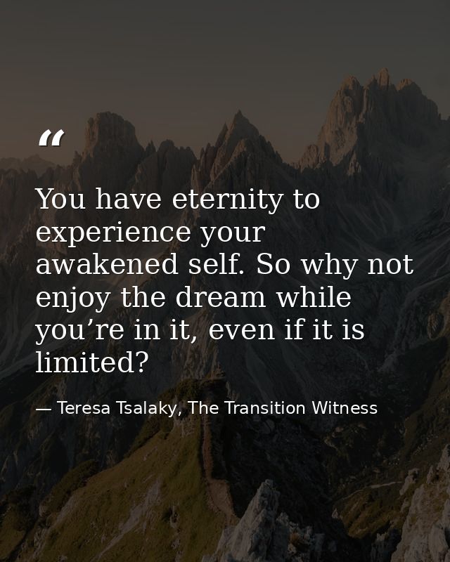 You have eternity to experience your awakened self. So why not enjoy the dream while you’re in it, even if it is limited — Teresa Tsalaky, The Transition Witness