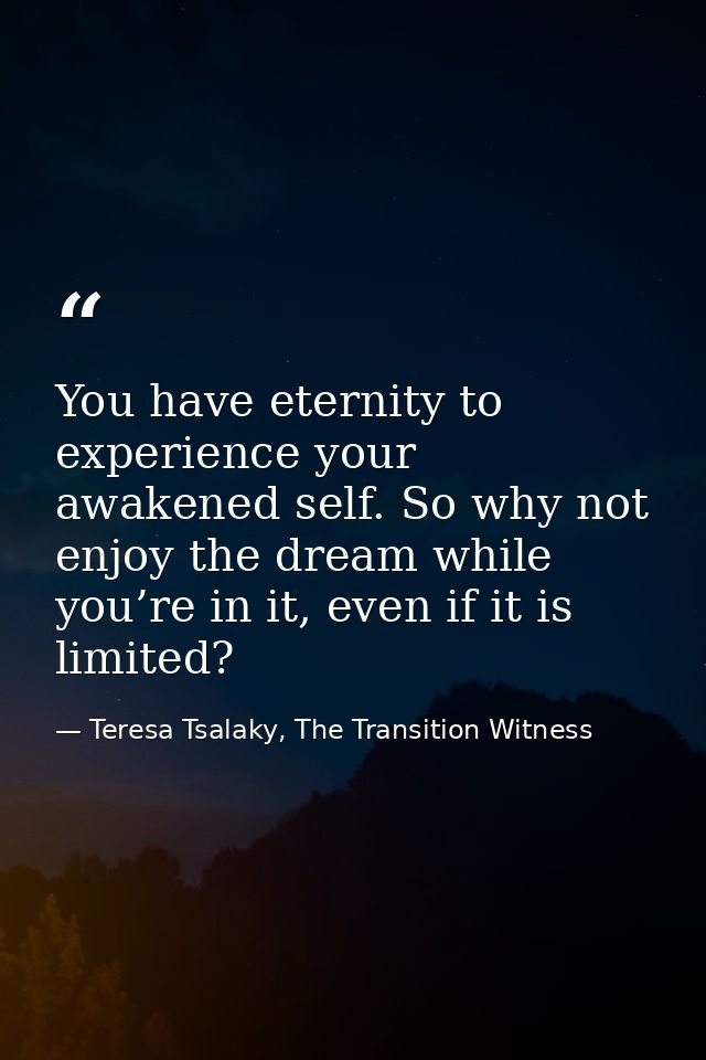 You have eternity to experience your awakened self. So why not enjoy the dream while you’re in it, even if it is limited — Teresa Tsalaky, The Transition Witness