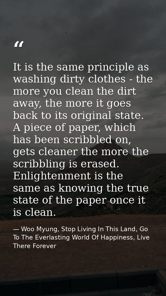 It is the same principle as washing dirty clothes - the more you clean the dirt away, the more it goes back to its origi — Woo Myung, Stop Living In This Land, Go To The Everlasting World Of Happiness, Live There Forever