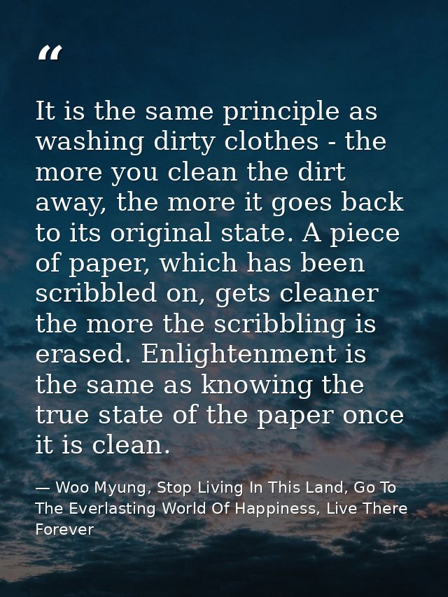 It is the same principle as washing dirty clothes - the more you clean the dirt away, the more it goes back to its origi — Woo Myung, Stop Living In This Land, Go To The Everlasting World Of Happiness, Live There Forever