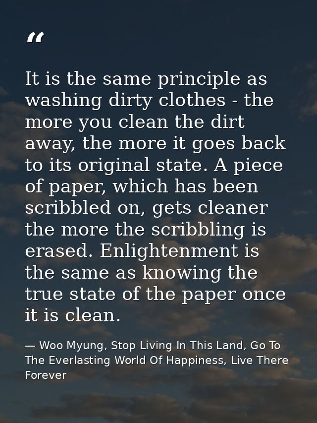 It is the same principle as washing dirty clothes - the more you clean the dirt away, the more it goes back to its origi — Woo Myung, Stop Living In This Land, Go To The Everlasting World Of Happiness, Live There Forever
