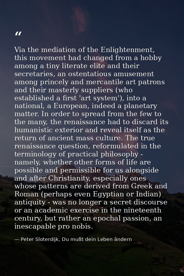 Via the mediation of the Enlightenment, this movement had changed from a hobby among a tiny literate elite and their sec — Peter Sloterdijk, Du mußt dein Leben ändern