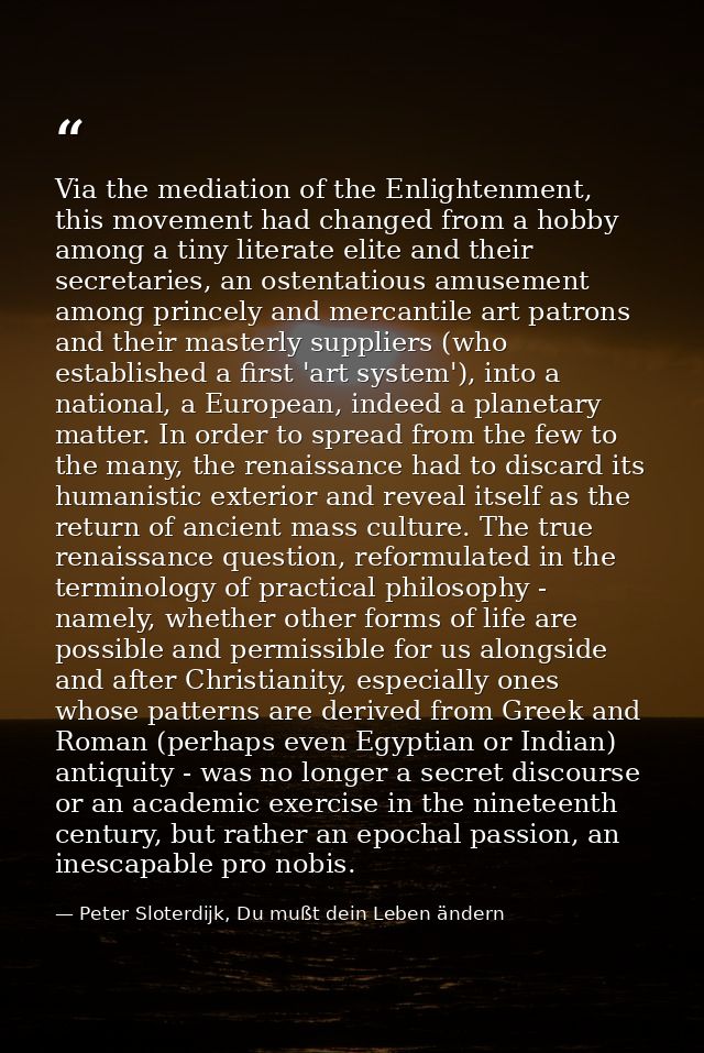 Via the mediation of the Enlightenment, this movement had changed from a hobby among a tiny literate elite and their sec — Peter Sloterdijk, Du mußt dein Leben ändern