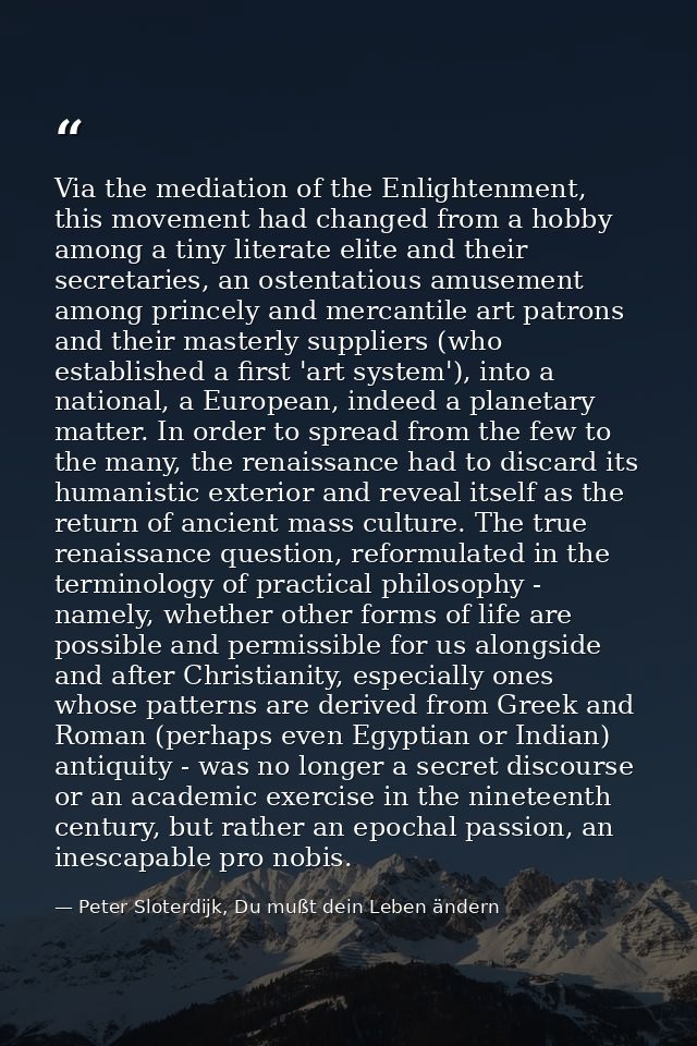 Via the mediation of the Enlightenment, this movement had changed from a hobby among a tiny literate elite and their sec — Peter Sloterdijk, Du mußt dein Leben ändern
