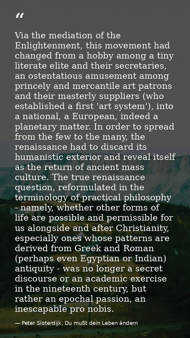 Via the mediation of the Enlightenment, this movement had changed from a hobby among a tiny literate elite and their sec — Peter Sloterdijk, Du mußt dein Leben ändern