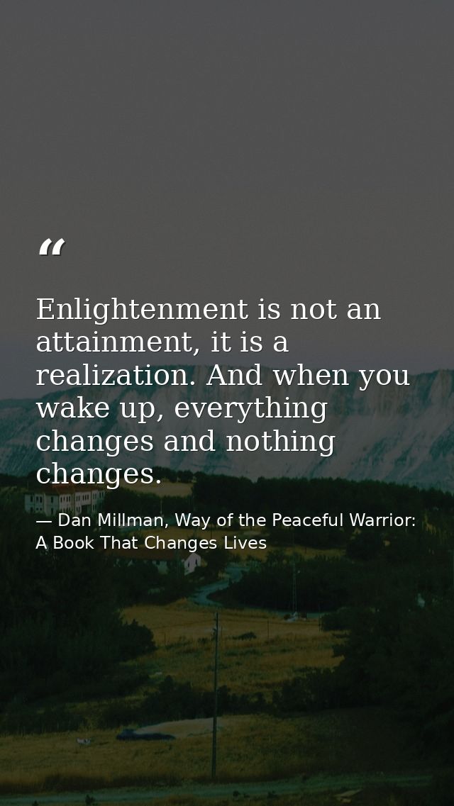 Enlightenment is not an attainment, it is a realization. And when you wake up, everything changes and nothing changes. — Dan Millman, Way of the Peaceful Warrior: A Book That Changes Lives