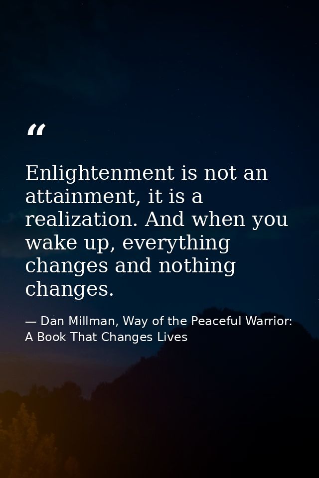 Enlightenment is not an attainment, it is a realization. And when you wake up, everything changes and nothing changes. — Dan Millman, Way of the Peaceful Warrior: A Book That Changes Lives