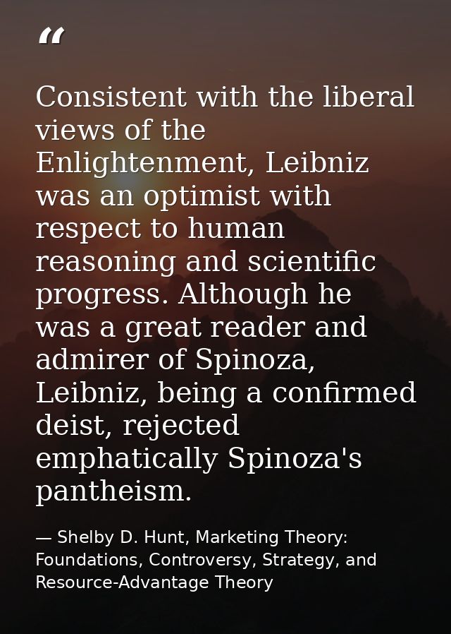 Consistent with the liberal views of the Enlightenment, Leibniz was an optimist with respect to human reasoning and scie — Shelby D. Hunt, Marketing Theory: Foundations, Controversy, Strategy, and Resource-Advantage Theory