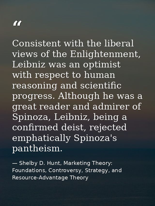 Consistent with the liberal views of the Enlightenment, Leibniz was an optimist with respect to human reasoning and scie — Shelby D. Hunt, Marketing Theory: Foundations, Controversy, Strategy, and Resource-Advantage Theory