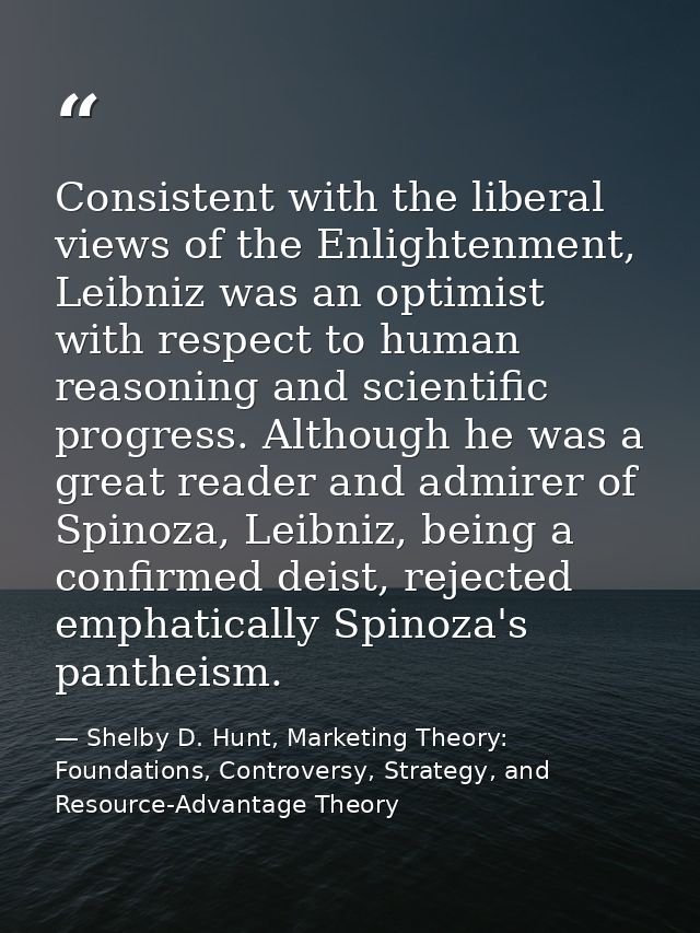 Consistent with the liberal views of the Enlightenment, Leibniz was an optimist with respect to human reasoning and scie — Shelby D. Hunt, Marketing Theory: Foundations, Controversy, Strategy, and Resource-Advantage Theory