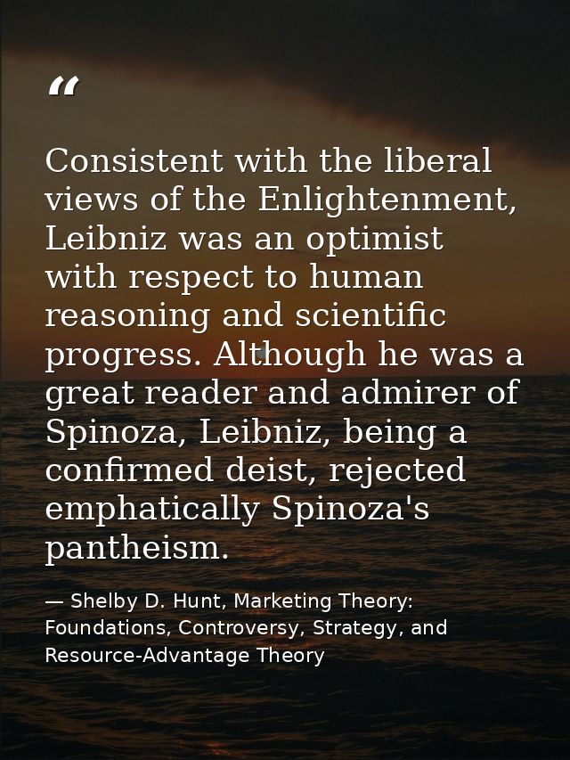 Consistent with the liberal views of the Enlightenment, Leibniz was an optimist with respect to human reasoning and scie — Shelby D. Hunt, Marketing Theory: Foundations, Controversy, Strategy, and Resource-Advantage Theory