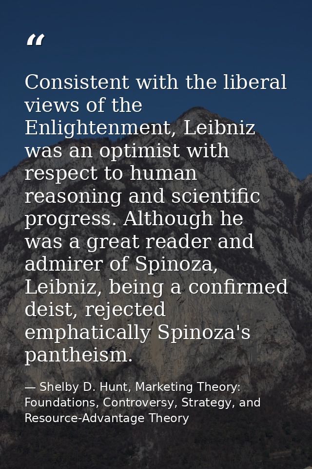 Consistent with the liberal views of the Enlightenment, Leibniz was an optimist with respect to human reasoning and scie — Shelby D. Hunt, Marketing Theory: Foundations, Controversy, Strategy, and Resource-Advantage Theory