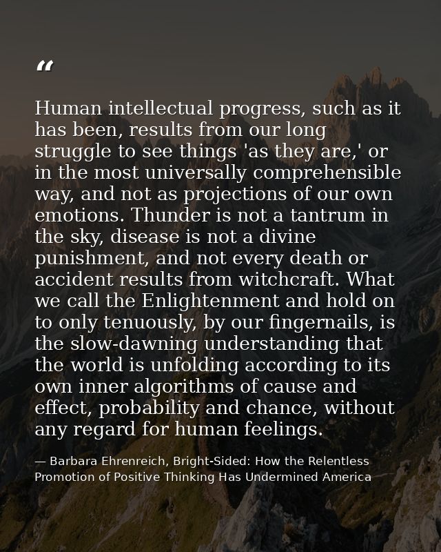 Human intellectual progress, such as it has been, results from our long struggle to see things 'as they are,' or in the  — Barbara Ehrenreich, Bright-Sided: How the Relentless Promotion of Positive Thinking Has Undermined America
