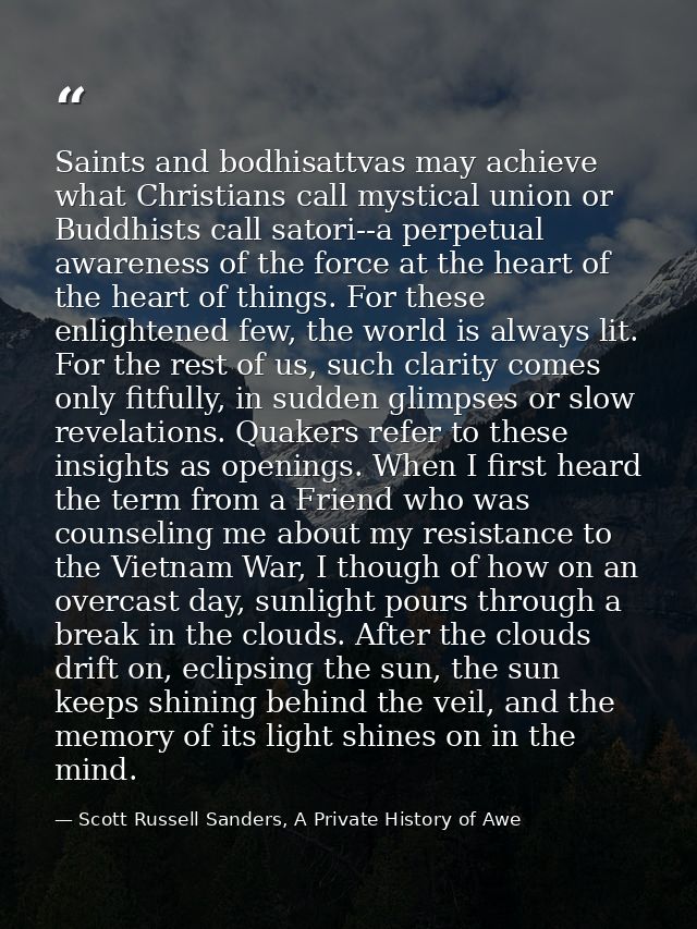 Saints and bodhisattvas may achieve what Christians call mystical union or Buddhists call satori--a perpetual awareness  — Scott Russell Sanders, A Private History of Awe