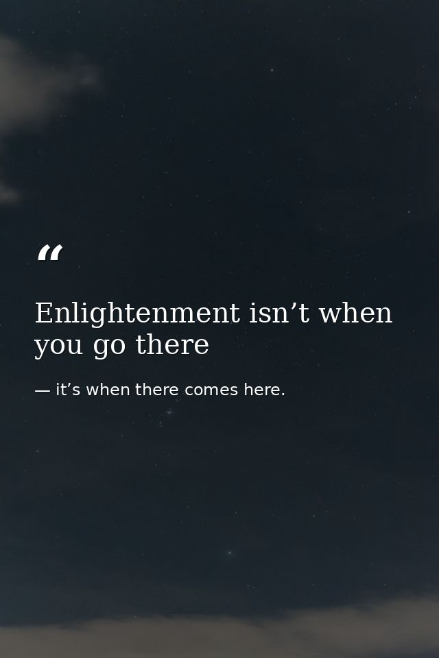 Enlightenment isn’t when you go there — it’s when there comes here.
