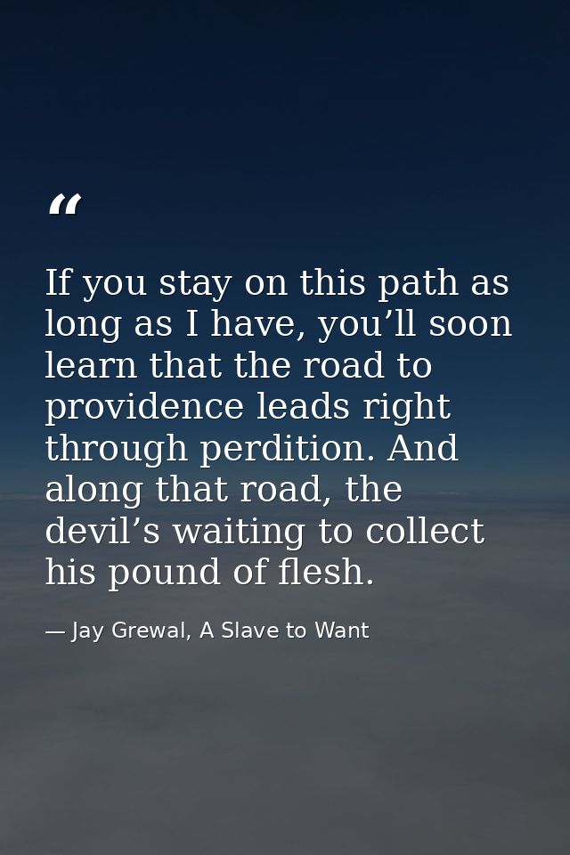 If you stay on this path as long as I have, you’ll soon learn that the road to providence leads right through perdition. — Jay Grewal, A Slave to Want