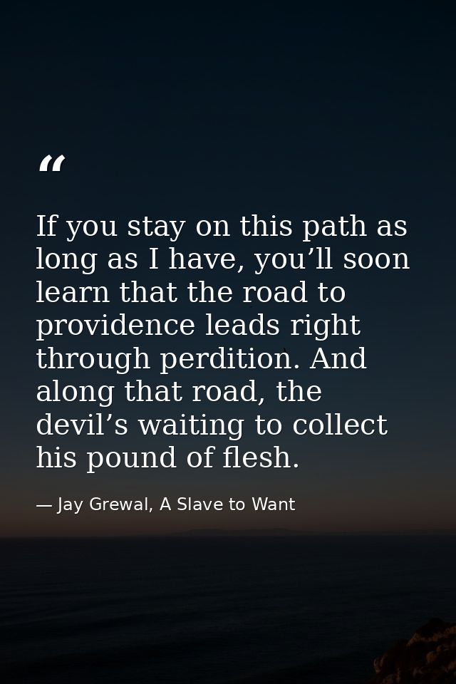 If you stay on this path as long as I have, you’ll soon learn that the road to providence leads right through perdition. — Jay Grewal, A Slave to Want