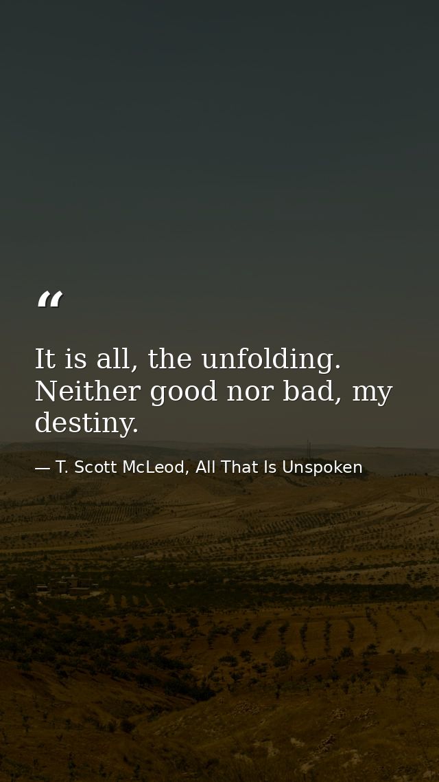 It is all, the unfolding. Neither good nor bad, my destiny. — T. Scott McLeod, All That Is Unspoken