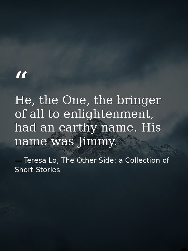 He, the One, the bringer of all to enlightenment, had an earthy name. His name was Jimmy. — Teresa Lo, The Other Side: a Collection of Short Stories