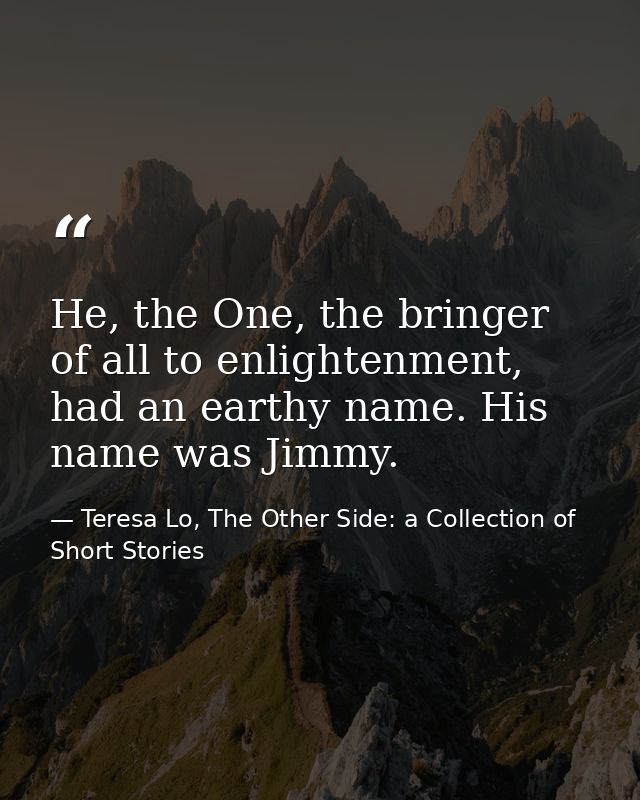 He, the One, the bringer of all to enlightenment, had an earthy name. His name was Jimmy. — Teresa Lo, The Other Side: a Collection of Short Stories