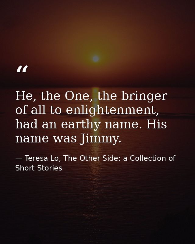 He, the One, the bringer of all to enlightenment, had an earthy name. His name was Jimmy. — Teresa Lo, The Other Side: a Collection of Short Stories