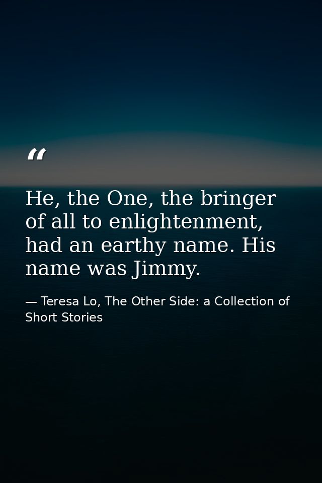 He, the One, the bringer of all to enlightenment, had an earthy name. His name was Jimmy. — Teresa Lo, The Other Side: a Collection of Short Stories