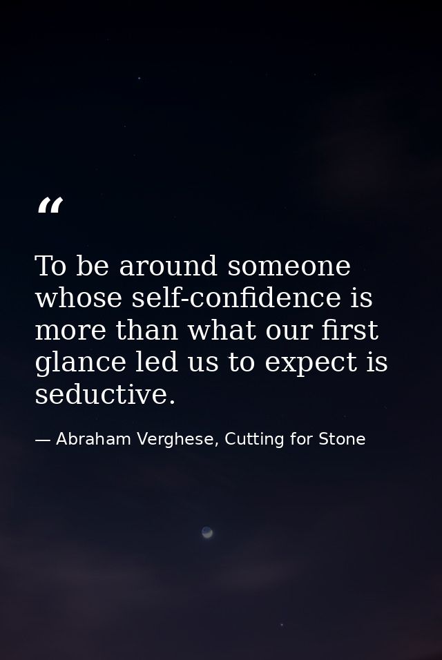 To be around someone whose self-confidence is more than what our first glance led us to expect is seductive. — Abraham Verghese, Cutting for Stone