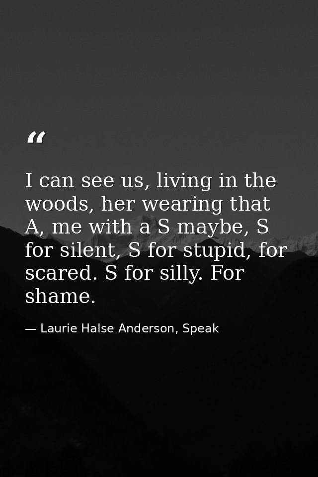 I can see us, living in the woods, her wearing that A, me with a S maybe, S for silent, S for stupid, for scared. S for  — Laurie Halse Anderson, Speak