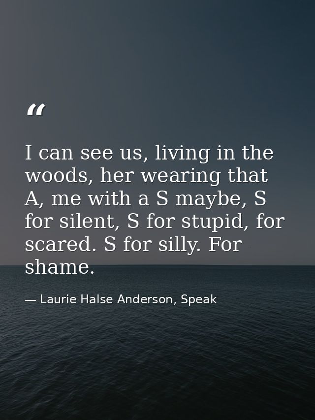 I can see us, living in the woods, her wearing that A, me with a S maybe, S for silent, S for stupid, for scared. S for  — Laurie Halse Anderson, Speak