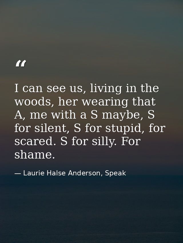 I can see us, living in the woods, her wearing that A, me with a S maybe, S for silent, S for stupid, for scared. S for  — Laurie Halse Anderson, Speak