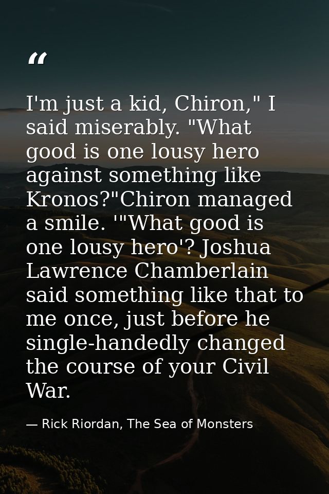 I'm just a kid, Chiron," I said miserably. "What good is one lousy hero against something like Kronos?"Chiron managed a  — Rick Riordan, The Sea of Monsters