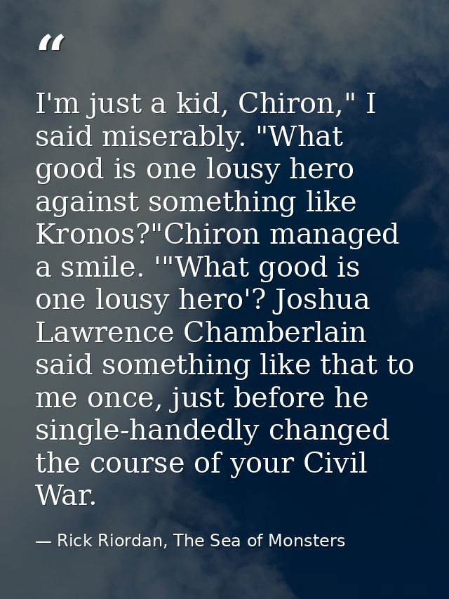 I'm just a kid, Chiron," I said miserably. "What good is one lousy hero against something like Kronos?"Chiron managed a  — Rick Riordan, The Sea of Monsters