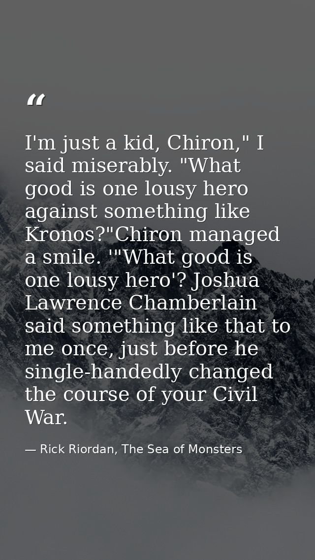 I'm just a kid, Chiron," I said miserably. "What good is one lousy hero against something like Kronos?"Chiron managed a  — Rick Riordan, The Sea of Monsters