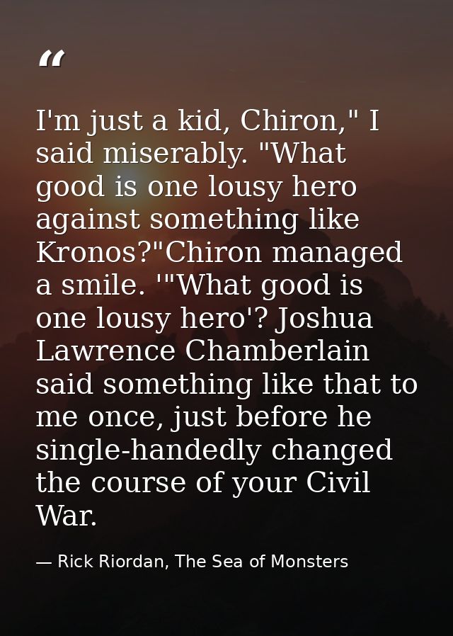 I'm just a kid, Chiron," I said miserably. "What good is one lousy hero against something like Kronos?"Chiron managed a  — Rick Riordan, The Sea of Monsters