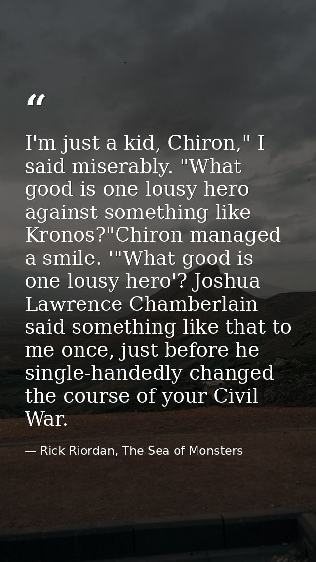I'm just a kid, Chiron," I said miserably. "What good is one lousy hero against something like Kronos?"Chiron managed a  — Rick Riordan, The Sea of Monsters