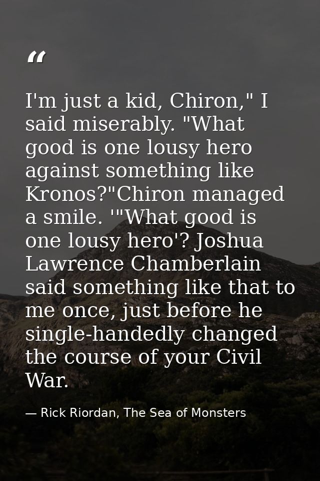 I'm just a kid, Chiron," I said miserably. "What good is one lousy hero against something like Kronos?"Chiron managed a  — Rick Riordan, The Sea of Monsters
