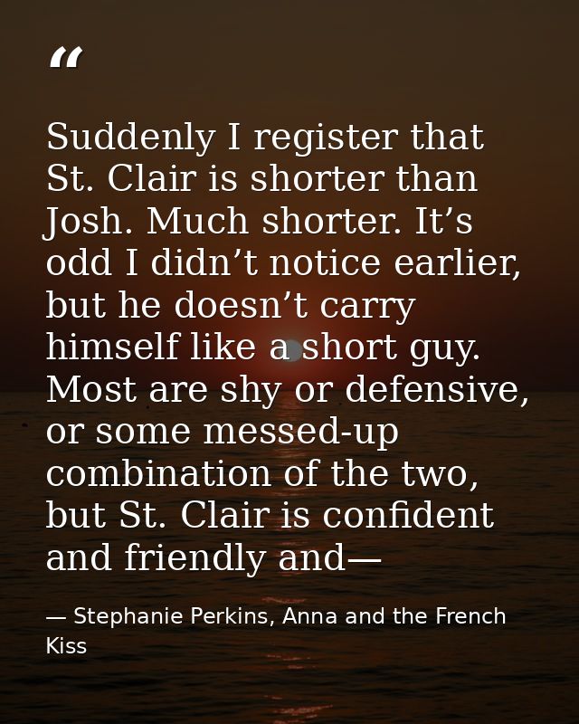 Suddenly I register that St. Clair is shorter than Josh. Much shorter. It’s odd I didn’t notice earlier, but he doesn’t  — Stephanie Perkins, Anna and the French Kiss