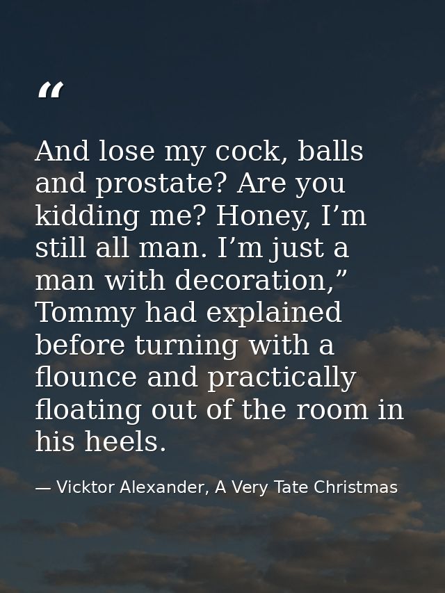 And lose my cock, balls and prostate? Are you kidding me? Honey, I’m still all man. I’m just a man with decoration,” Tom — Vicktor Alexander, A Very Tate Christmas