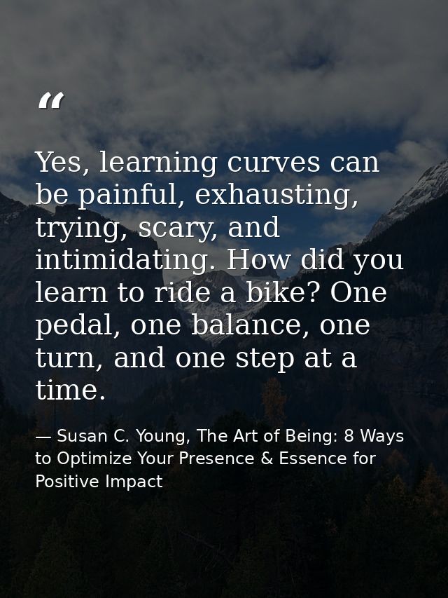 Yes, learning curves can be painful, exhausting, trying, scary, and intimidating. How did you learn to ride a bike? One  — Susan C. Young, The Art of Being: 8 Ways to Optimize Your Presence & Essence for Positive Impact